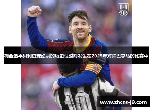 梅西追平贝利进球纪录的历史性时刻发生在2023年对阵巴拿马的比赛中